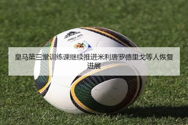 皇马第三堂训练课继续推进米利唐罗德里戈等人恢复进展